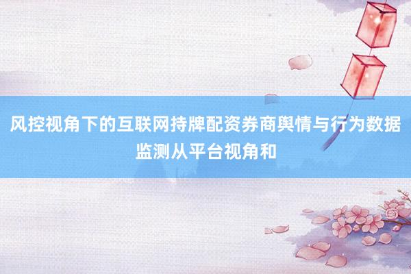 风控视角下的互联网持牌配资券商舆情与行为数据监测从平台视角和