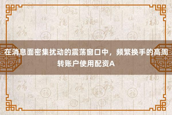 在消息面密集扰动的震荡窗口中，频繁换手的高周转账户使用配资A
