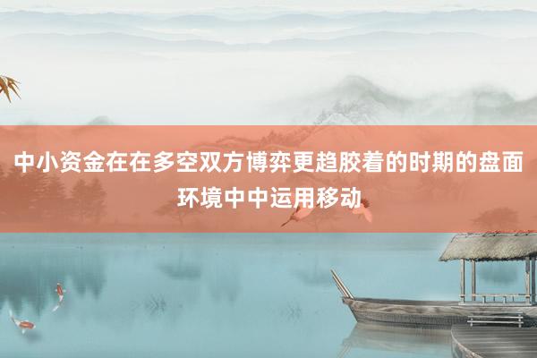 中小资金在在多空双方博弈更趋胶着的时期的盘面环境中中运用移动