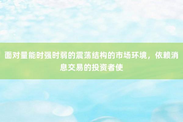 面对量能时强时弱的震荡结构的市场环境，依赖消息交易的投资者使