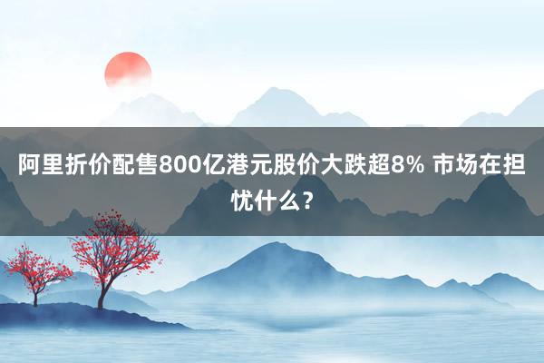 阿里折价配售800亿港元股价大跌超8% 市场在担忧什么？