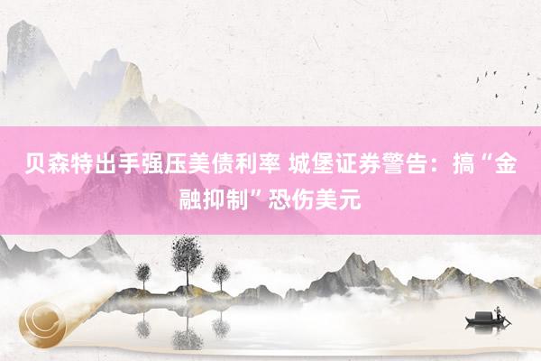 贝森特出手强压美债利率 城堡证券警告：搞“金融抑制”恐伤美元