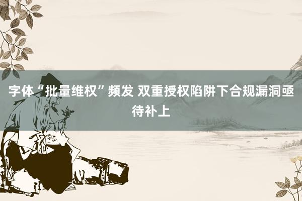 字体“批量维权”频发 双重授权陷阱下合规漏洞亟待补上