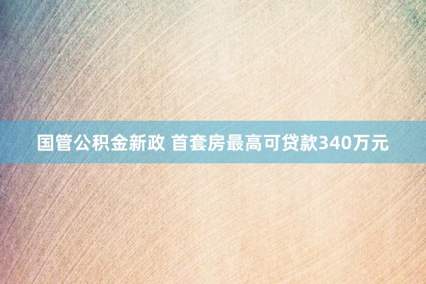国管公积金新政 首套房最高可贷款340万元