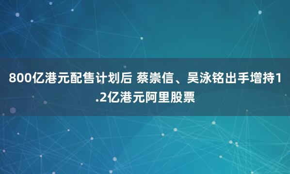 800亿港元配售计划后 蔡崇信、吴泳铭出手增持1.2亿港元阿里股票