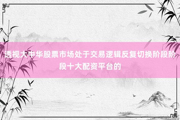 透视大中华股票市场处于交易逻辑反复切换阶段阶段十大配资平台的