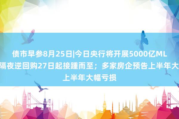 债市早参8月25日|今日央行将开展5000亿MLF操作 隔夜逆回购27日起接踵而至；多家房企预告上半年大幅亏损
