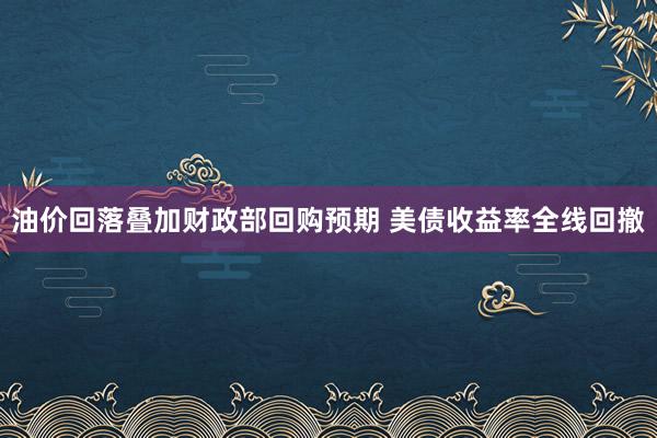油价回落叠加财政部回购预期 美债收益率全线回撤