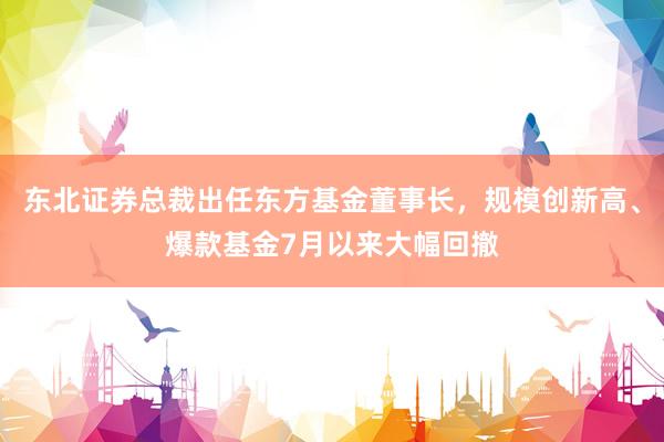 东北证券总裁出任东方基金董事长，规模创新高、爆款基金7月以来大幅回撤