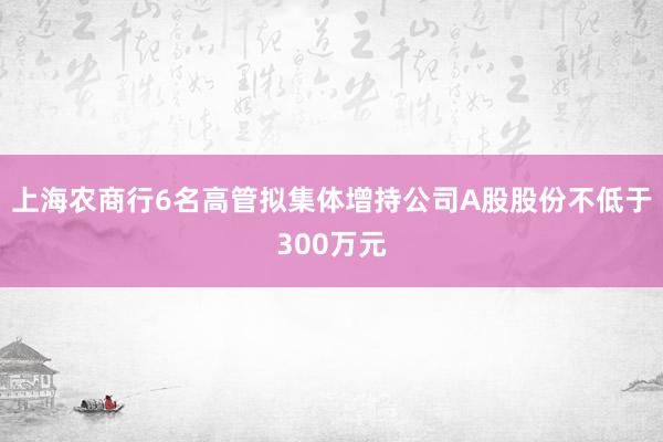 上海农商行6名高管拟集体增持公司A股股份不低于300万元