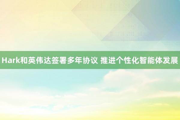 Hark和英伟达签署多年协议 推进个性化智能体发展