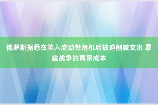 俄罗斯据悉在陷入流动性危机后被迫削减支出 暴露战争的高昂成本