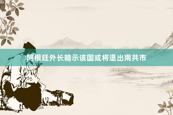 阿根廷外长暗示该国或将退出南共市