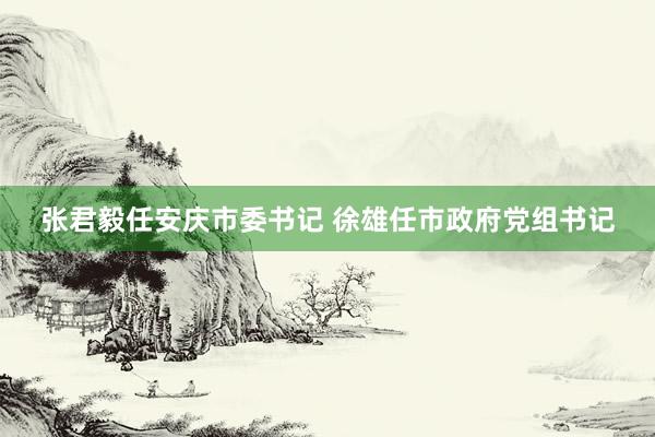 张君毅任安庆市委书记 徐雄任市政府党组书记