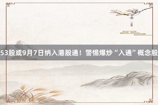 53股或9月7日纳入港股通！警惕爆炒“入通”概念股