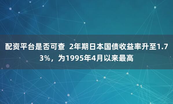 配资平台是否可查  2年期日本国债收益率升至1.73%，为1995年4月以来最高