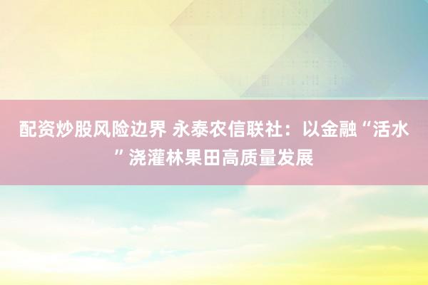 配资炒股风险边界 永泰农信联社：以金融“活水”浇灌林果田高质量发展