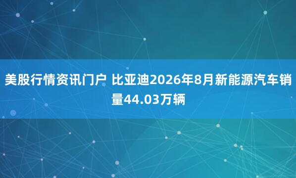 美股行情资讯门户 比亚迪2026年8月新能源汽车销量44.03万辆