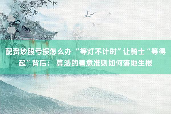 配资炒股亏损怎么办 “等灯不计时”让骑士“等得起”背后： 算法的善意准则如何落地生根