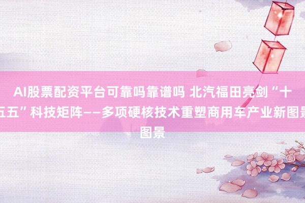 AI股票配资平台可靠吗靠谱吗 北汽福田亮剑“十五五”科技矩阵——多项硬核技术重塑商用车产业新图景