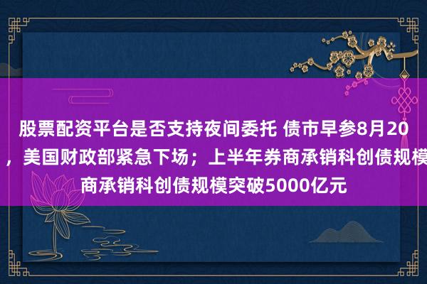 股票配资平台是否支持夜间委托 债市早参8月20日|债市“惊魂”，美国财政部紧急下场；上半年券商承销科创债规模突破5000亿元
