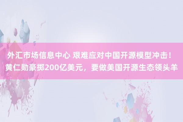 外汇市场信息中心 艰难应对中国开源模型冲击！ 黄仁勋豪掷200亿美元，要做美国开源生态领头羊