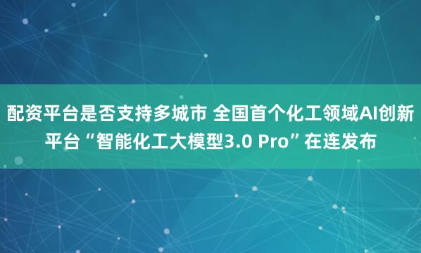 配资平台是否支持多城市 全国首个化工领域AI创新平台“智能化工大模型3.0 Pro”在连发布
