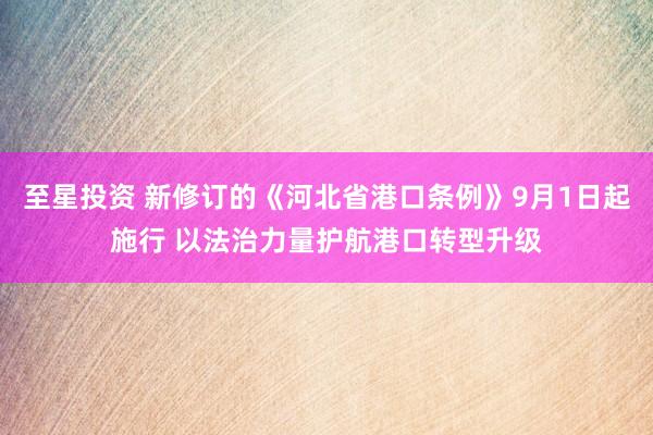 至星投资 新修订的《河北省港口条例》9月1日起施行 以法治力量护航港口转型升级