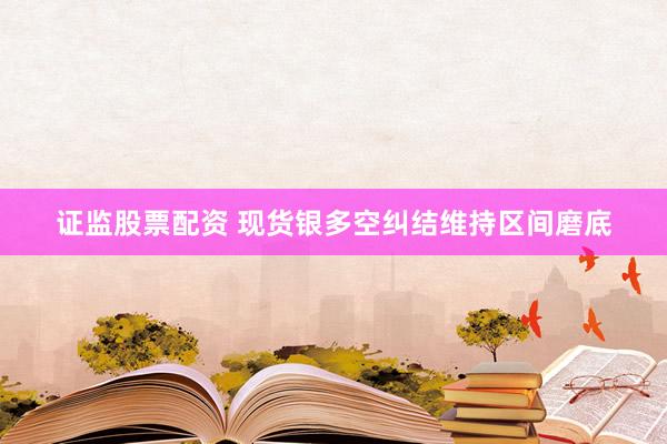 证监股票配资 现货银多空纠结维持区间磨底