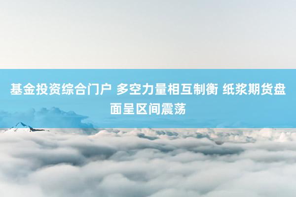 基金投资综合门户 多空力量相互制衡 纸浆期货盘面呈区间震荡