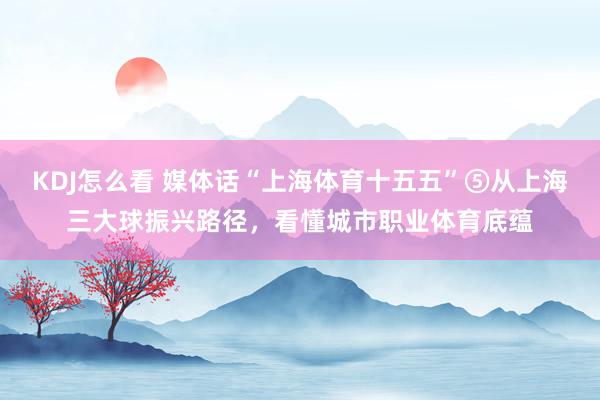 KDJ怎么看 媒体话“上海体育十五五”⑤从上海三大球振兴路径，看懂城市职业体育底蕴