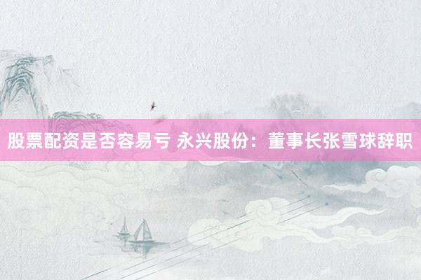 股票配资是否容易亏 永兴股份：董事长张雪球辞职