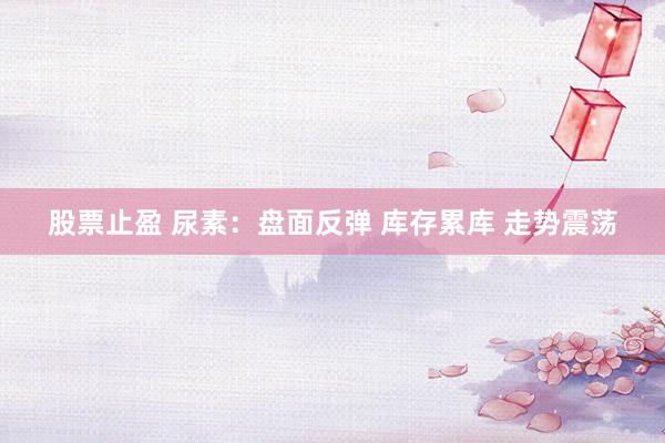 股票止盈 尿素：盘面反弹 库存累库 走势震荡