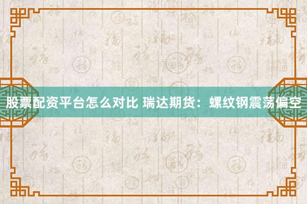 股票配资平台怎么对比 瑞达期货：螺纹钢震荡偏空