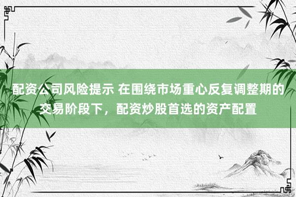 配资公司风险提示 在围绕市场重心反复调整期的交易阶段下，配资炒股首选的资产配置