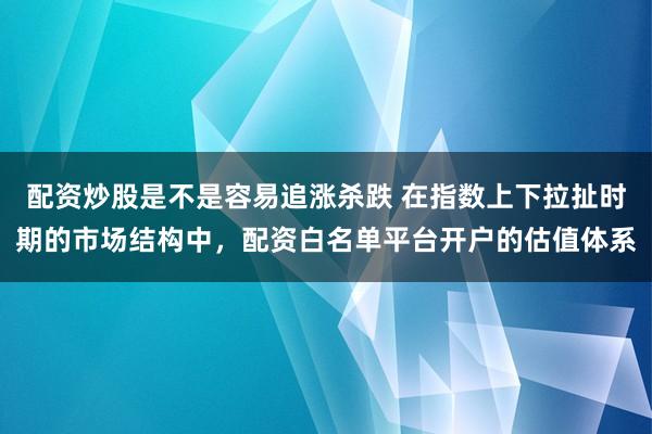 配资炒股是不是容易追涨杀跌 在指数上下拉扯时期的市场结构中，配资白名单平台开户的估值体系
