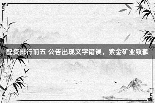 配资排行前五 公告出现文字错误，紫金矿业致歉