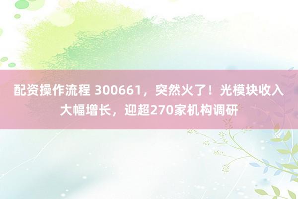 配资操作流程 300661，突然火了！光模块收入大幅增长，迎超270家机构调研