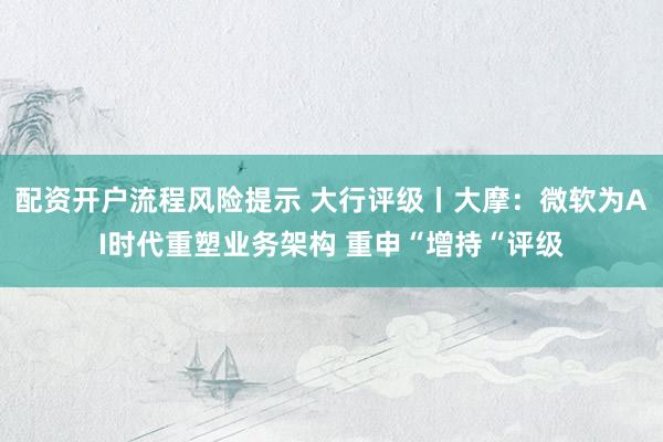 配资开户流程风险提示 大行评级丨大摩：微软为AI时代重塑业务架构 重申“增持“评级