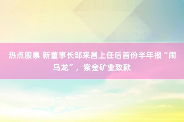 热点股票 新董事长邹来昌上任后首份半年报“闹乌龙”，紫金矿业致歉