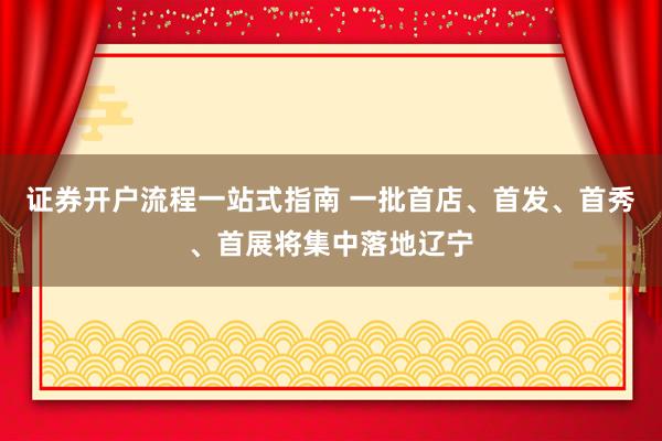 证券开户流程一站式指南 一批首店、首发、首秀、首展将集中落地辽宁