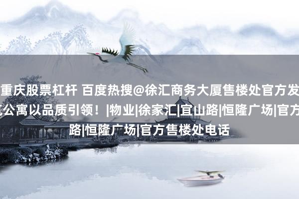 重庆股票杠杆 百度热搜@徐汇商务大厦售楼处官方发布:徐汇小筑公寓以品质引领！|物业|徐家汇|宜山路|恒隆广场|官方售楼处电话