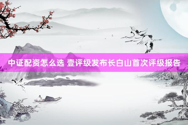 中证配资怎么选 壹评级发布长白山首次评级报告