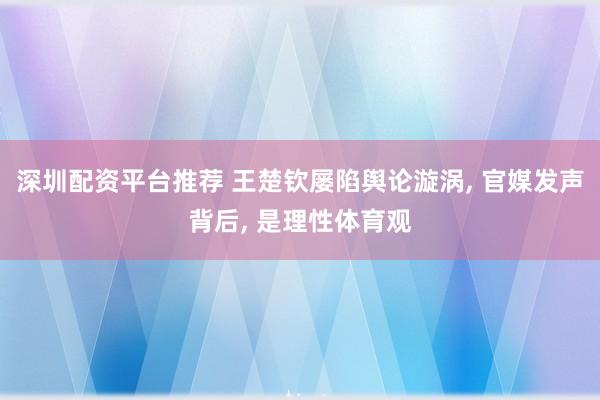 深圳配资平台推荐 王楚钦屡陷舆论漩涡, 官媒发声背后, 是理性体育观