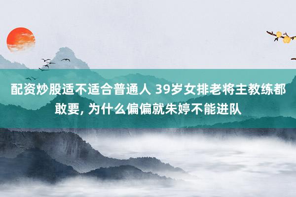 配资炒股适不适合普通人 39岁女排老将主教练都敢要, 为什么偏偏就朱婷不能进队