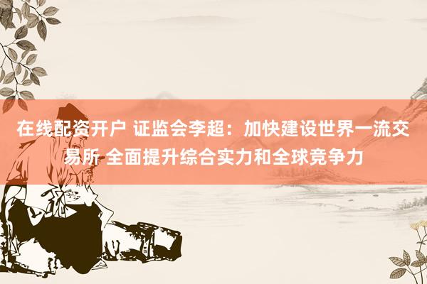 在线配资开户 证监会李超：加快建设世界一流交易所 全面提升综合实力和全球竞争力