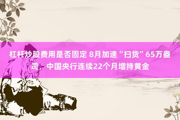 杠杆炒股费用是否固定 8月加速“扫货”65万盎司，中国央行连续22个月增持黄金