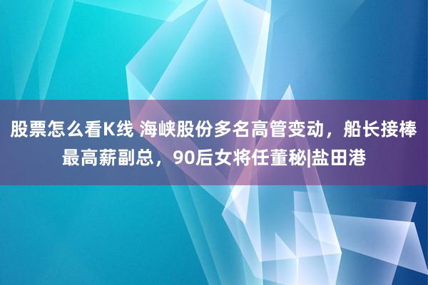 股票怎么看K线 海峡股份多名高管变动，船长接棒最高薪副总，90后女将任董秘|盐田港