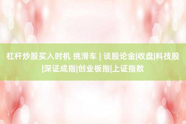 杠杆炒股买入时机 挑滑车 | 谈股论金|收盘|科技股|深证成指|创业板指|上证指数