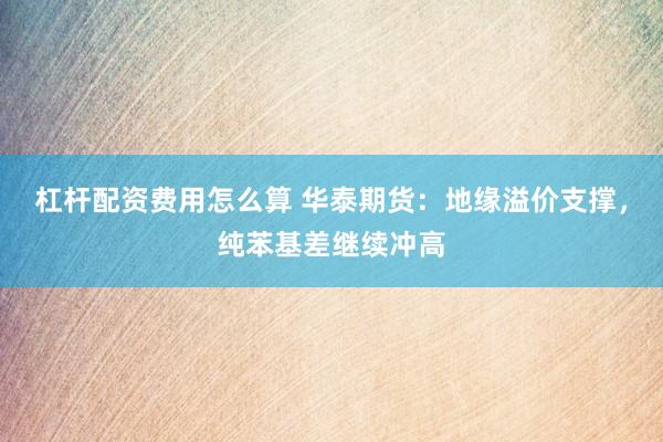 杠杆配资费用怎么算 华泰期货：地缘溢价支撑，纯苯基差继续冲高